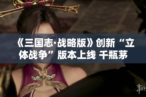 《三国志·战略版》创新“立体战争”版本上线 千瓶茅台争夺战热烈进行中