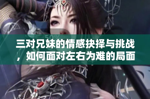 三对兄妹的情感抉择与挑战，如何面对左右为难的局面