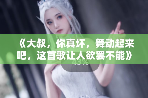 《大叔，你真坏，舞动起来吧，这首歌让人欲罢不能》