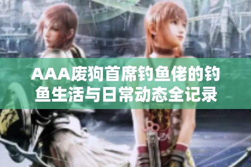 AAA废狗首席钓鱼佬的钓鱼生活与日常动态全记录