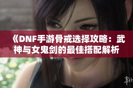 《DNF手游骨戒选择攻略：武神与女鬼剑的最佳搭配解析》