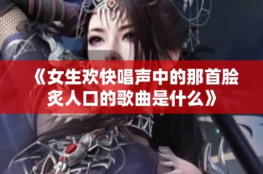 《女生欢快唱声中的那首脍炙人口的歌曲是什么》
