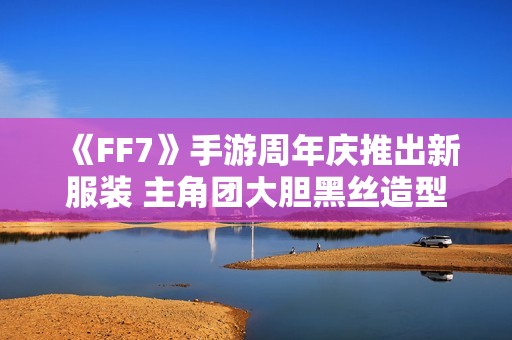 《FF7》手游周年庆推出新服装 主角团大胆黑丝造型引热议