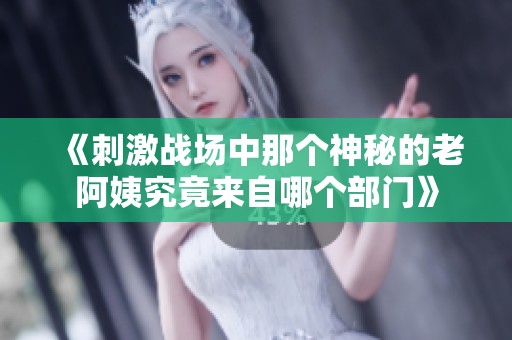 《刺激战场中那个神秘的老阿姨究竟来自哪个部门》