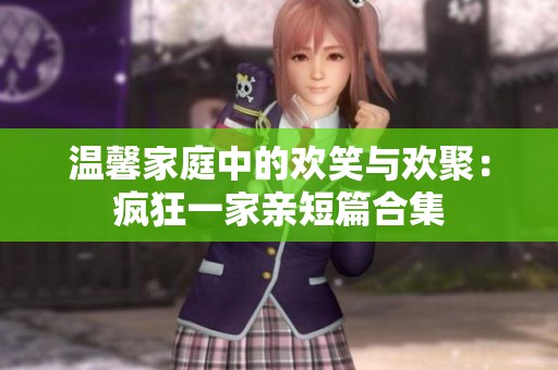 温馨家庭中的欢笑与欢聚：疯狂一家亲短篇合集