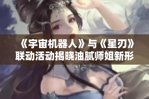《宇宙机器人》与《星刃》联动活动揭晓油腻师姐新形象！