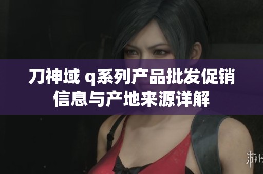 刀神域 q系列产品批发促销信息与产地来源详解