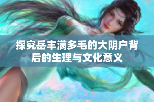 探究岳丰满多毛的大阴户背后的生理与文化意义