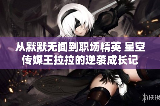 从默默无闻到职场精英 星空传媒王拉拉的逆袭成长记
