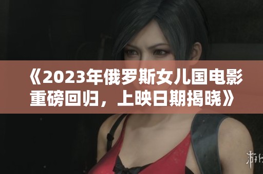 《2023年俄罗斯女儿国电影重磅回归，上映日期揭晓》
