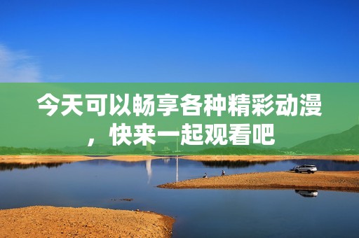 今天可以畅享各种精彩动漫，快来一起观看吧