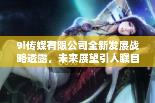 9i传媒有限公司全新发展战略透露，未来展望引人瞩目