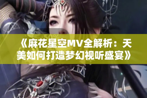 《麻花星空MV全解析：天美如何打造梦幻视听盛宴》