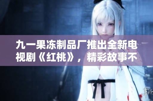 九一果冻制品厂推出全新电视剧《红桃》，精彩故事不容错过