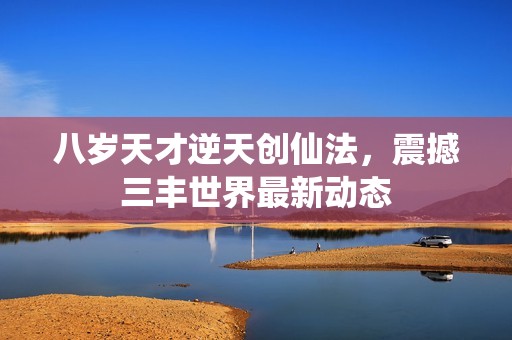 八岁天才逆天创仙法，震撼三丰世界最新动态