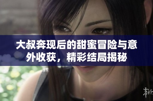 大叔奔现后的甜蜜冒险与意外收获，精彩结局揭秘