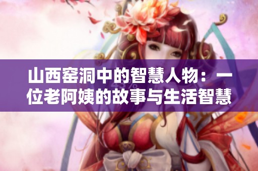 山西窑洞中的智慧人物：一位老阿姨的故事与生活智慧
