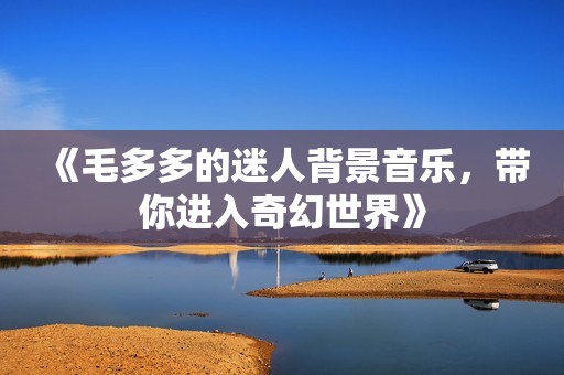 《毛多多的迷人背景音乐，带你进入奇幻世界》