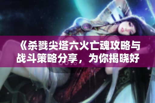 《杀戮尖塔六火亡魂攻略与战斗策略分享，为你揭晓好玩手游秘密》