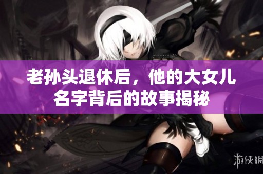 老孙头退休后，他的大女儿名字背后的故事揭秘