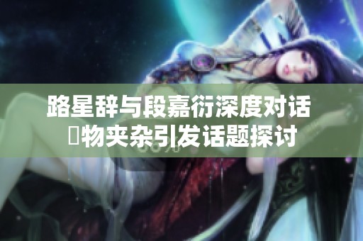 路星辞与段嘉衍深度对话 異物夹杂引发话题探讨