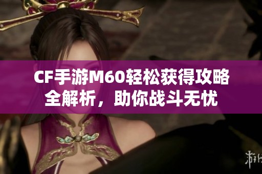 CF手游M60轻松获得攻略全解析，助你战斗无忧