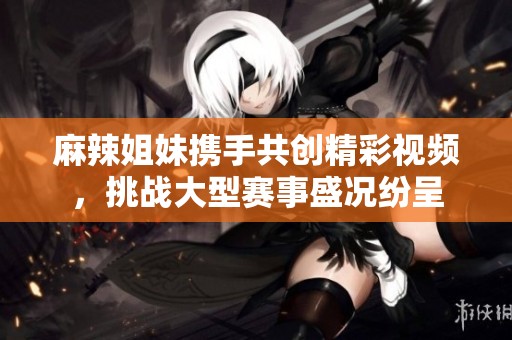 麻辣姐妹携手共创精彩视频，挑战大型赛事盛况纷呈