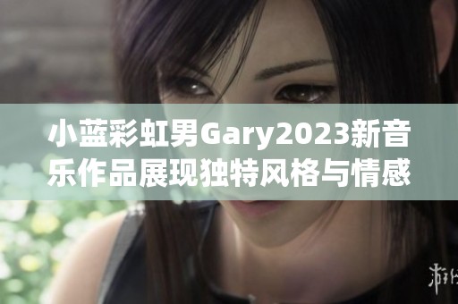 小蓝彩虹男Gary2023新音乐作品展现独特风格与情感深度