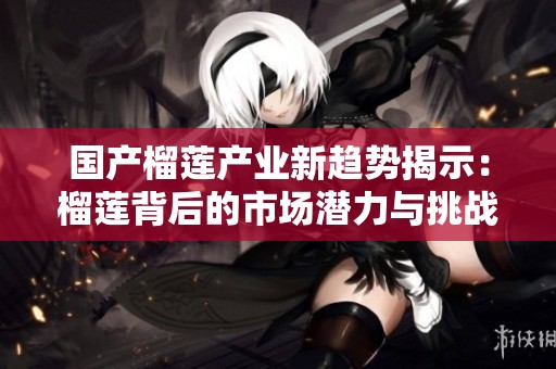 国产榴莲产业新趋势揭示：榴莲背后的市场潜力与挑战