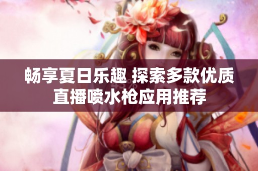 畅享夏日乐趣 探索多款优质直播喷水枪应用推荐