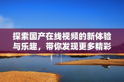 探索国产在线视频的新体验与乐趣，带你发现更多精彩内容