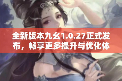 全新版本九幺1.0.27正式发布，畅享更多提升与优化体验