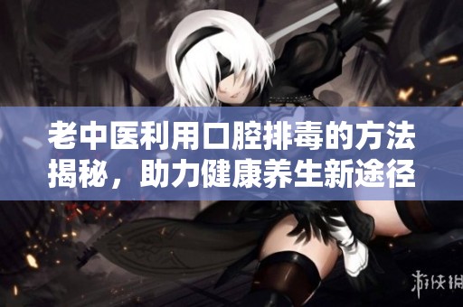 老中医利用口腔排毒的方法揭秘，助力健康养生新途径