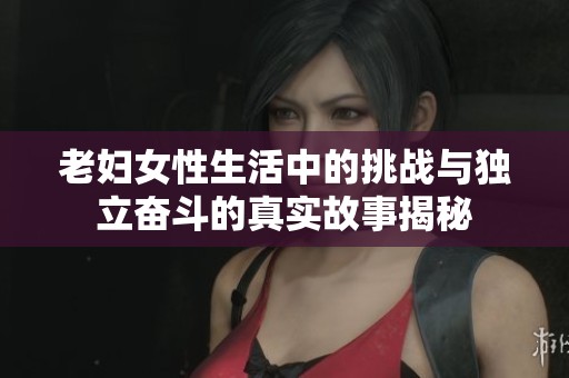 老妇女性生活中的挑战与独立奋斗的真实故事揭秘