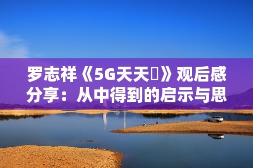 罗志祥《5G天天奭》观后感分享：从中得到的启示与思考