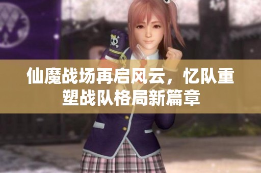 仙魔战场再启风云，忆队重塑战队格局新篇章