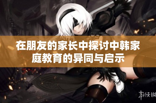 在朋友的家长中探讨中韩家庭教育的异同与启示