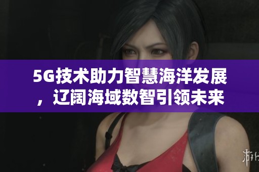 5G技术助力智慧海洋发展，辽阔海域数智引领未来