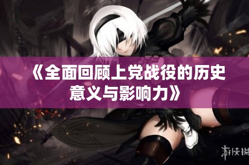 《全面回顾上党战役的历史意义与影响力》