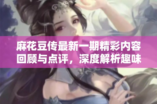 麻花豆传最新一期精彩内容回顾与点评，深度解析趣味话题