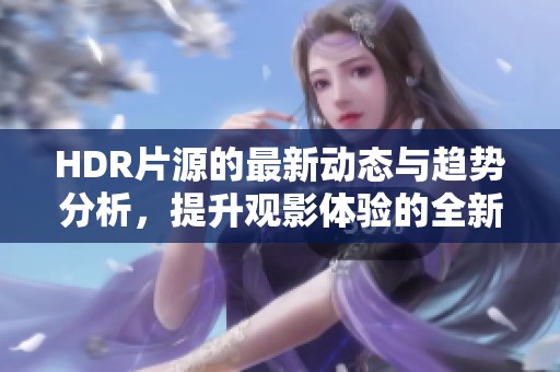 HDR片源的最新动态与趋势分析，提升观影体验的全新选择