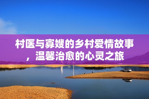 村医与寡嫂的乡村爱情故事，温馨治愈的心灵之旅