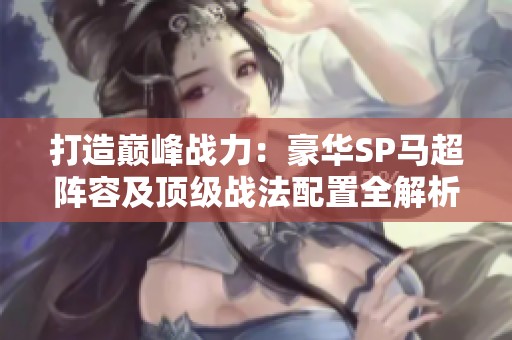 打造巅峰战力：豪华SP马超阵容及顶级战法配置全解析