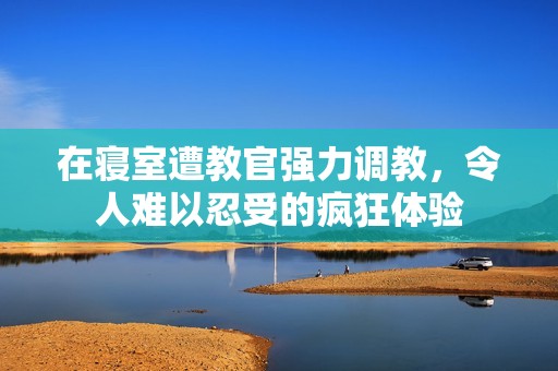 在寝室遭教官强力调教，令人难以忍受的疯狂体验