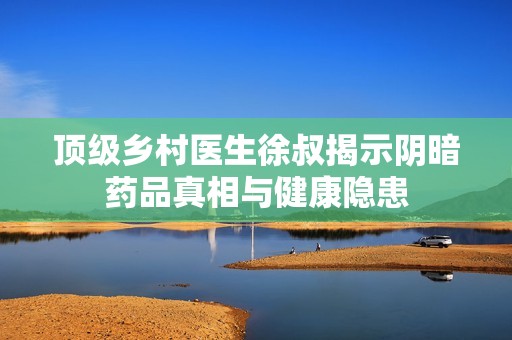 顶级乡村医生徐叔揭示阴暗药品真相与健康隐患
