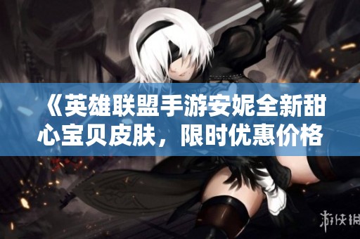 《英雄联盟手游安妮全新甜心宝贝皮肤，限时优惠价格大揭秘》