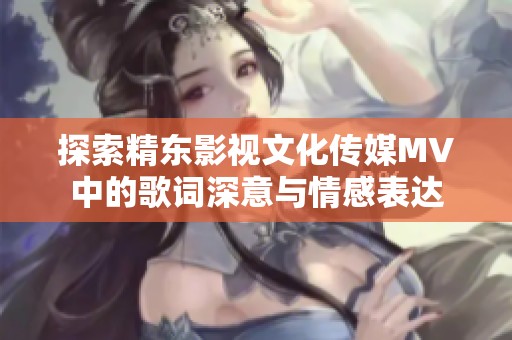 探索精东影视文化传媒MV中的歌词深意与情感表达