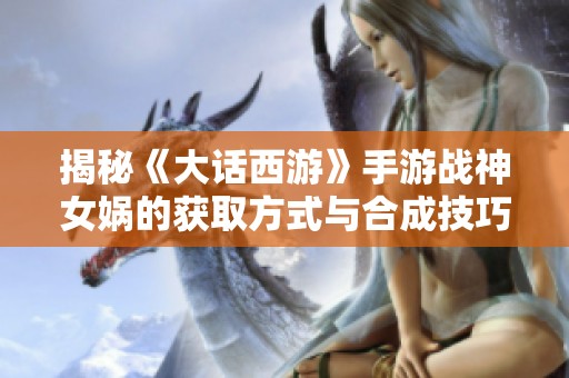 揭秘《大话西游》手游战神女娲的获取方式与合成技巧