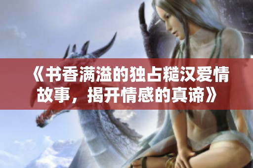 《书香满溢的独占糙汉爱情故事，揭开情感的真谛》