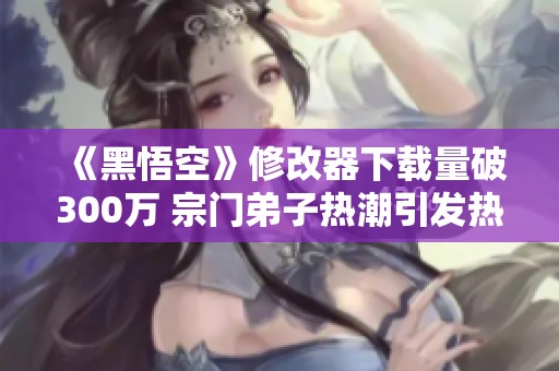 《黑悟空》修改器下载量破300万 宗门弟子热潮引发热议